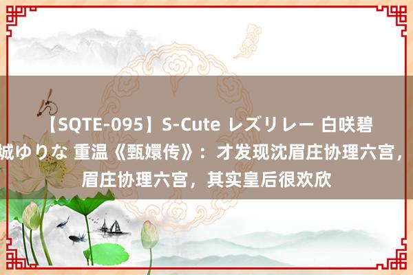 【SQTE-095】S-Cute レズリレー 白咲碧 瞳 有本沙世 彩城ゆりな 重温《甄嬛传》：才发现沈眉庄协理六宫，其实皇后很欢欣