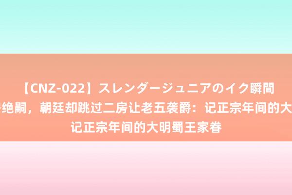 【CNZ-022】スレンダージュニアのイク瞬間 4時間 长房绝嗣，朝廷却跳过二房让老五袭爵：记正宗年间的大明蜀王家眷