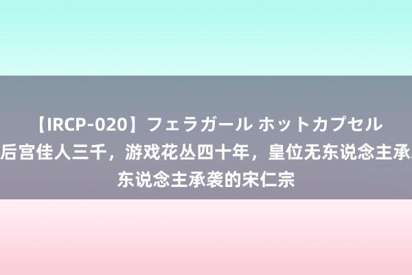 【IRCP-020】フェラガール ホットカプセル5 「史学」后宫佳人三千，游戏花丛四十年，皇位无东说念主承袭的宋仁宗