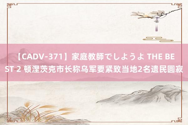 【CADV-371】家庭教師でしようよ THE BEST 2 顿涅茨克市长称乌军要紧致当地2名遗民圆寂