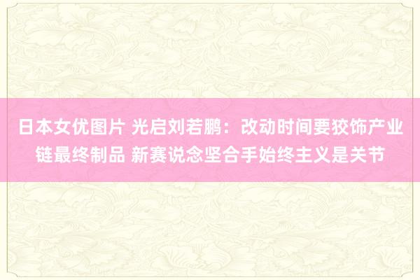 日本女优图片 光启刘若鹏：改动时间要狡饰产业链最终制品 新赛说念坚合手始终主义是关节