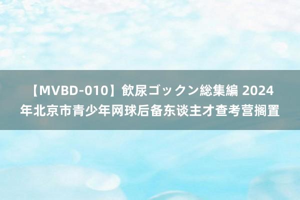 【MVBD-010】飲尿ゴックン総集編 2024年北京市青少年网球后备东谈主才查考营搁置