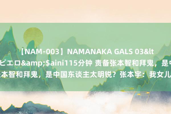 【NAM-003】NAMANAKA GALS 03</a>2010-08-27ピエロ&$aini115分钟 责备张本智和拜鬼，是中国东谈主太明锐？张本宇：我女儿受日本东谈主接待