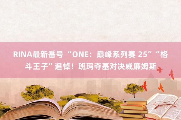 RINA最新番号 “ONE：巅峰系列赛 25”“格斗王子”追悼！班玛夺基对决威廉姆斯