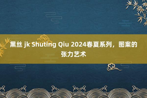 黑丝 jk Shuting Qiu 2024春夏系列，图案的张力艺术