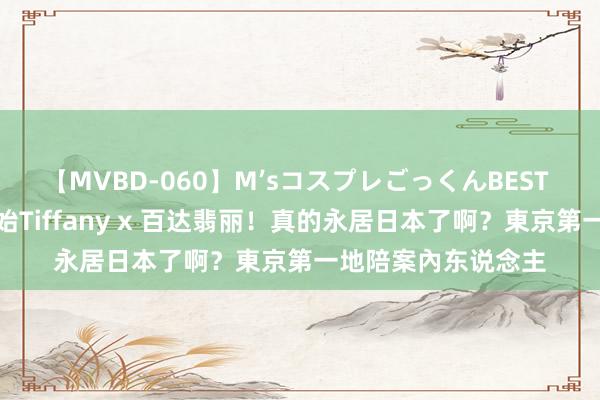 【MVBD-060】M’sコスプレごっくんBEST 「王想聪」抄底起始Tiffany x 百达翡丽！真的永居日本了啊？東京第一地陪案內东说念主