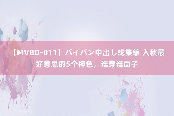 【MVBD-011】パイパン中出し総集編 入秋最好意思的5个神色，谁穿谁面子