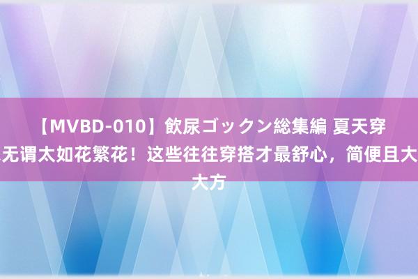 【MVBD-010】飲尿ゴックン総集編 夏天穿衣无谓太如花繁花！这些往往穿搭才最舒心，简便且大方