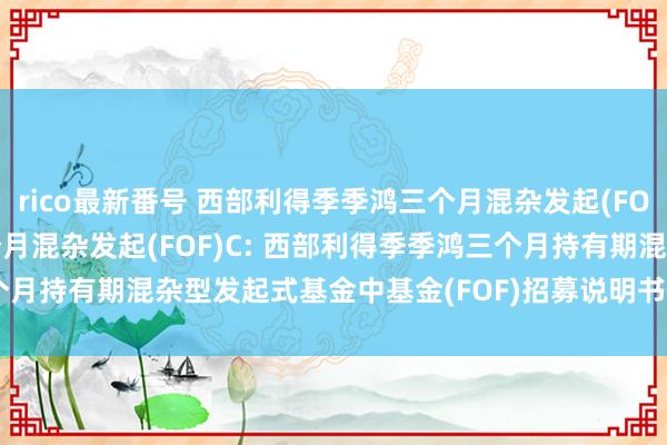 rico最新番号 西部利得季季鸿三个月混杂发起(FOF)A，西部利得季季鸿三个月混杂发起(FOF)C: 西部利得季季鸿三个月持有期混杂型发起式基金中基金(FOF)招募说明书(更新)(2024年8月)