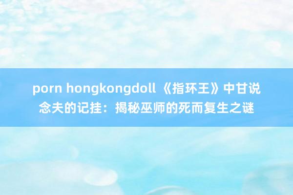 porn hongkongdoll 《指环王》中甘说念夫的记挂：揭秘巫师的死而复生之谜