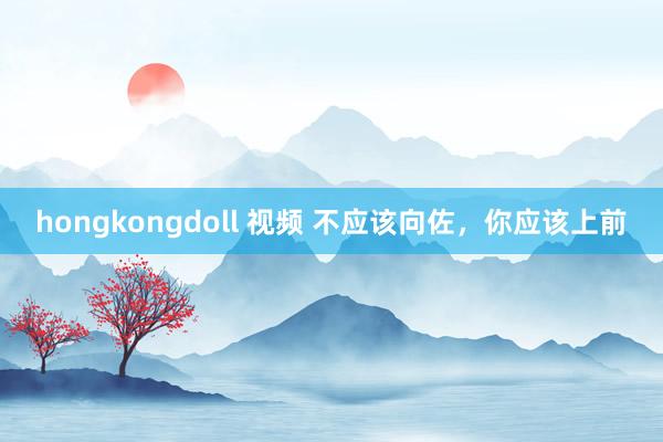 hongkongdoll 视频 不应该向佐，你应该上前