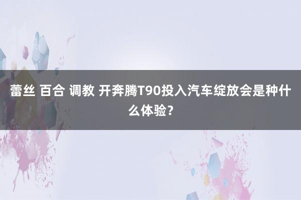 蕾丝 百合 调教 开奔腾T90投入汽车绽放会是种什么体验？