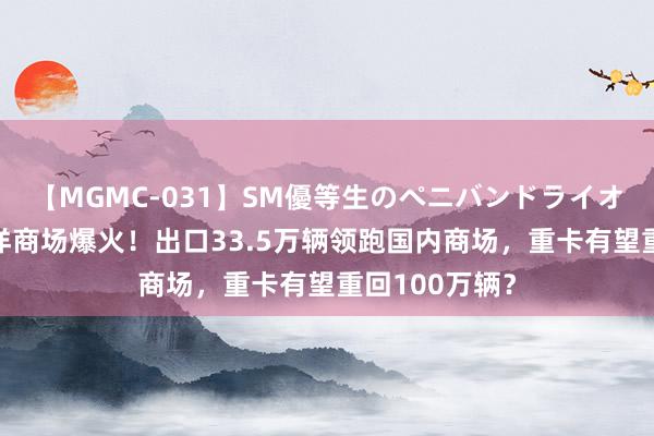 【MGMC-031】SM優等生のペニバンドライオーガズム 外洋商场爆火！出口33.5万辆领跑国内商场，重卡有望重回100万辆？