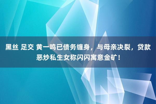 黑丝 足交 黄一鸣已债务缠身，与母亲决裂，贷款恶炒私生女称闪闪寓意金矿！