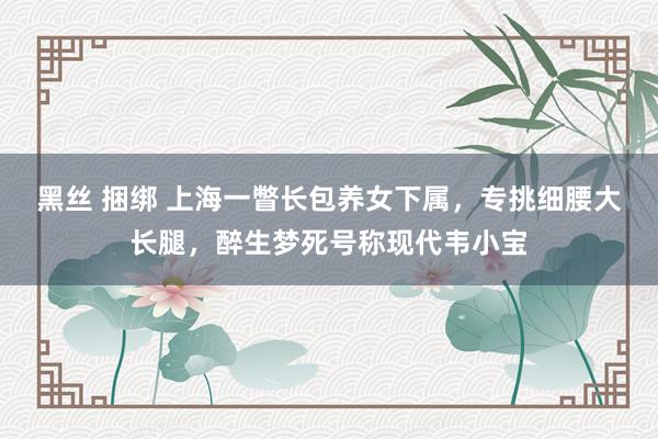 黑丝 捆绑 上海一瞥长包养女下属，专挑细腰大长腿，<a href=