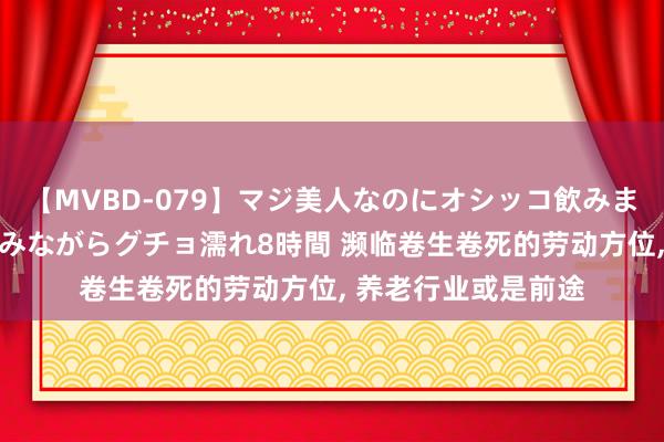 【MVBD-079】マジ美人なのにオシッコ飲みまくり！マゾ飲尿 飲みながらグチョ濡れ8時間 濒临卷生卷死的劳动方位， 养老行业或是前途