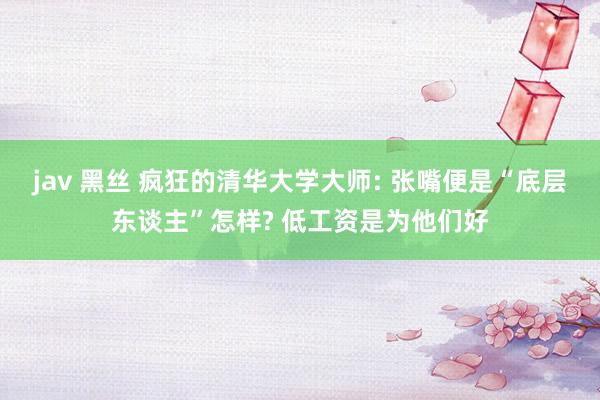 jav 黑丝 疯狂的清华大学大师: 张嘴便是“底层东谈主”怎样? 低工资是为他们好