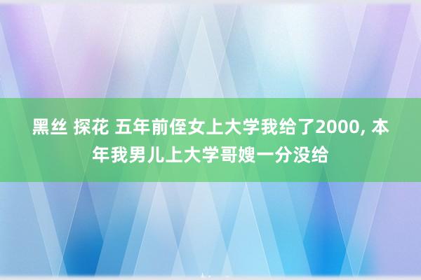 黑丝 探花 五年前侄女上大学我给了2000， 本年我男儿上大学哥嫂一分没给