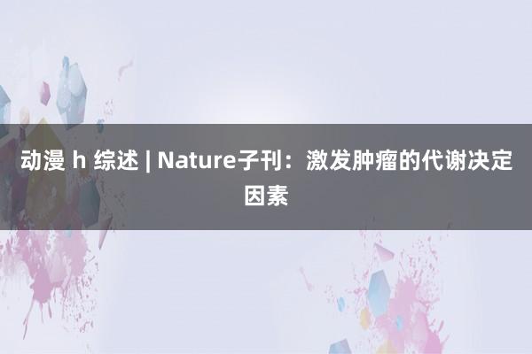 动漫 h 综述 | Nature子刊：激发肿瘤的代谢决定因素