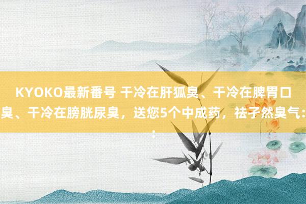 KYOKO最新番号 干冷在肝狐臭、干冷在脾胃口臭、干冷在膀胱尿臭，送您5个中成药，祛孑然臭气：