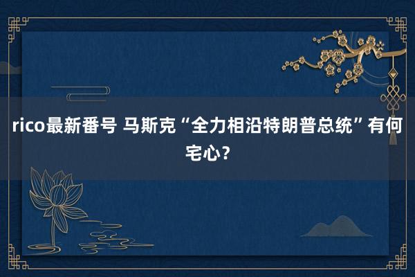 rico最新番号 马斯克“全力相沿特朗普总统”有何宅心？