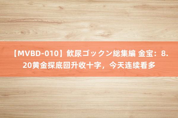 【MVBD-010】飲尿ゴックン総集編 金宝：8.20黄金探底回升收十字，今天连续看多