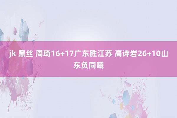 jk 黑丝 周琦16+17广东胜江苏 高诗岩26+10山东负同曦