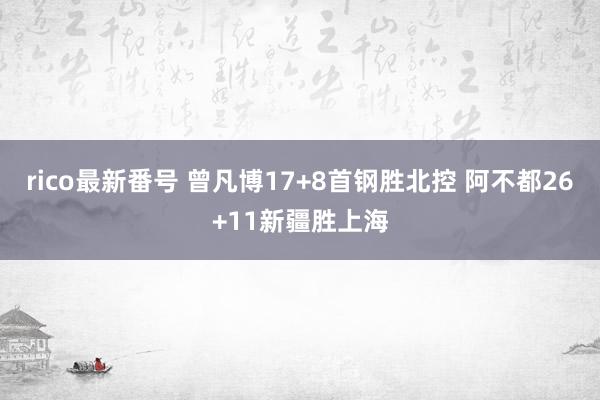 rico最新番号 曾凡博17+8首钢胜北控 阿不都26+11新疆胜上海