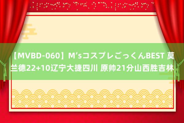 【MVBD-060】M’sコスプレごっくんBEST 莫兰德22+10辽宁大捷四川 原帅21分山西胜吉林