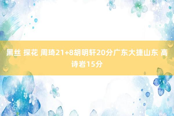 黑丝 探花 周琦21+8胡明轩20分广东大捷山东 高诗岩15分