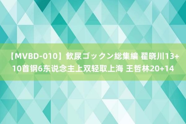 【MVBD-010】飲尿ゴックン総集編 翟晓川13+10首钢6东说念主上双轻取上海 王哲林20+14