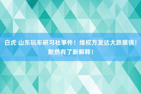 白虎 山东玩车研习社事件！维权方发达大跌眼镜！默然有了新解释！