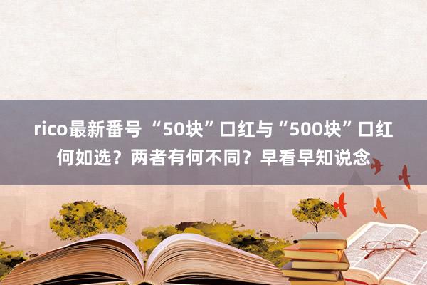 rico最新番号 “50块”口红与“500块”口红何如选？两者有何不同？早看早知说念