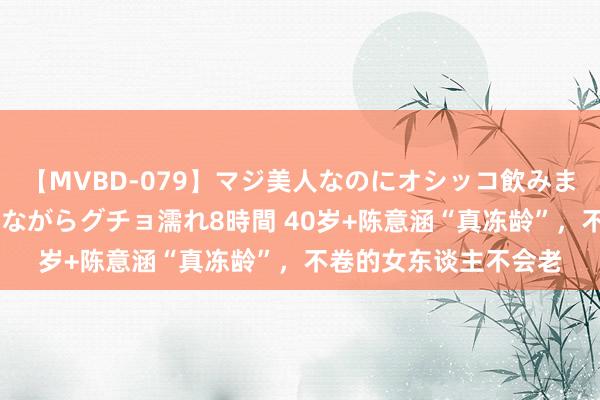 【MVBD-079】マジ美人なのにオシッコ飲みまくり！マゾ飲尿 飲みながらグチョ濡れ8時間 40岁+陈意涵“真冻龄”，不卷的女东谈主不会老