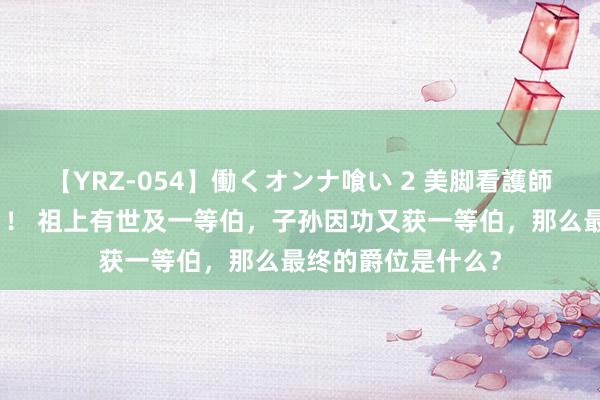 【YRZ-054】働くオンナ喰い 2 美脚看護師を食い散らかす！！ 祖上有世及一等伯，子孙因功又获一等伯，那么最终的爵位是什么？