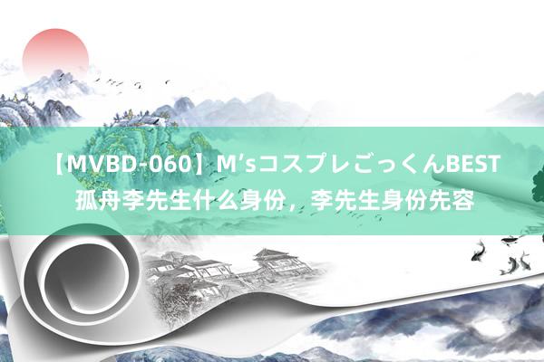 【MVBD-060】M’sコスプレごっくんBEST 孤舟李先生什么身份，李先生身份先容