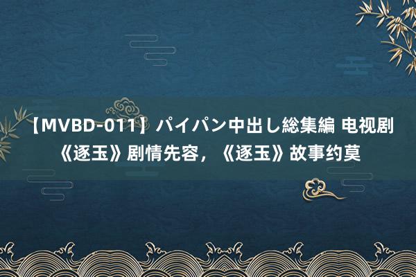 【MVBD-011】パイパン中出し総集編 电视剧《逐玉》剧情先容，《逐玉》故事约莫