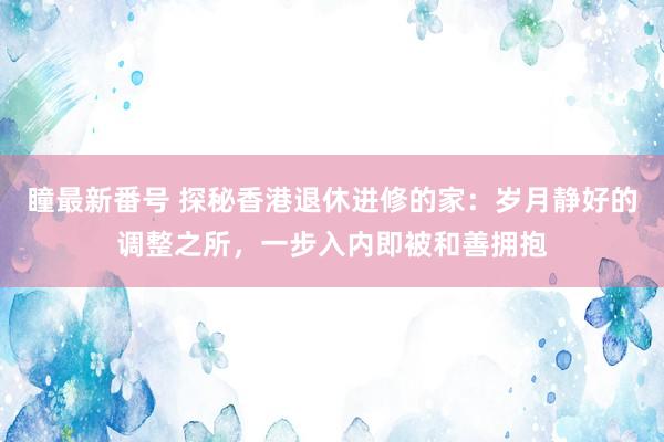 瞳最新番号 探秘香港退休进修的家：岁月静好的调整之所，一步入内即被和善拥抱