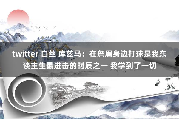 twitter 白丝 库兹马：在詹眉身边打球是我东谈主生最进击的时辰之一 我学到了一切