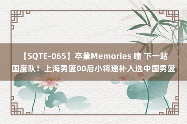 【SQTE-065】卒業Memories 瞳 下一站国度队！上海男篮00后小将递补入选中国男篮