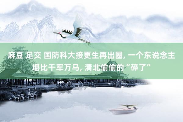 麻豆 足交 国防科大接更生再出圈， 一个东说念主堪比千军万马， 清北偷偷的“碎了”