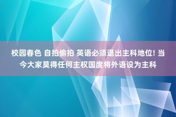 校园春色 自拍偷拍 英语必须退出主科地位! 当今大家莫得任何主权国度将外语设为主科