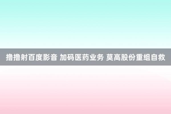 撸撸射百度影音 加码医药业务 莫高股份重组自救