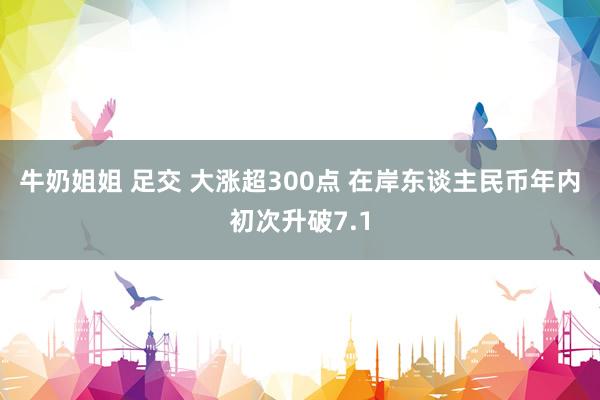 牛奶姐姐 足交 大涨超300点 在岸东谈主民币年内初次升破7.1