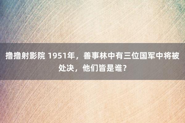 撸撸射影院 1951年，善事林中有三位国军中将被处决，他们皆是谁？