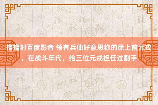 撸撸射百度影音 领有兵仙好意思称的徐上前元戎，在战斗年代，给三位元戎担任过副手