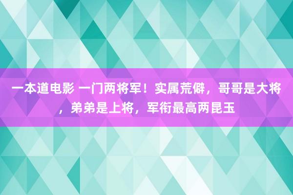 一本道电影 一门两将军！实属荒僻，哥哥是大将，弟弟是上将，军衔最高两昆玉