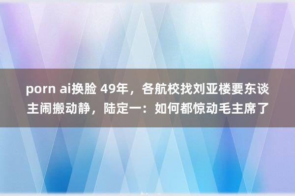 porn ai换脸 49年，各航校找刘亚楼要东谈主闹搬动静，陆定一：如何都惊动毛主席了