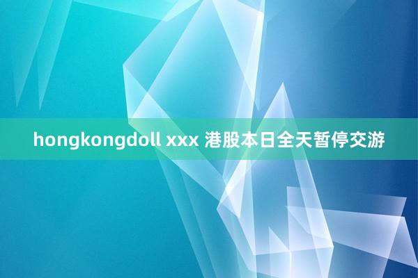 hongkongdoll xxx 港股本日全天暂停交游