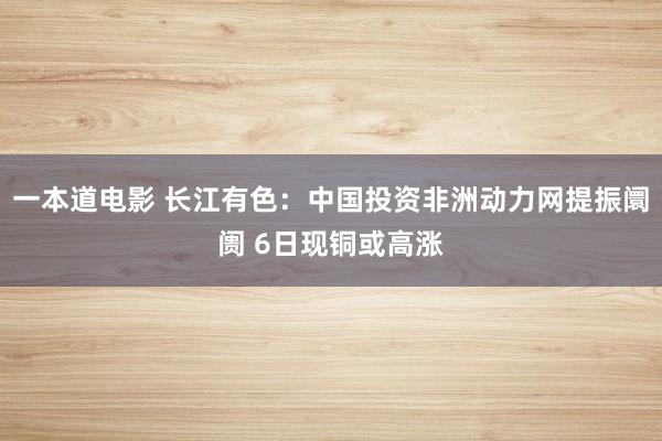 一本道电影 长江有色：中国投资非洲动力网提振阛阓 6日现铜或高涨